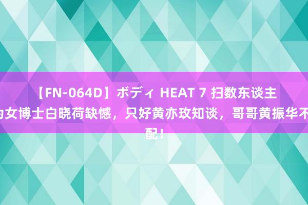 【FN-064D】ボディ HEAT 7 扫数东谈主齐为女博士白晓荷缺憾，只好黄亦玫知谈，哥哥黄振华不配！