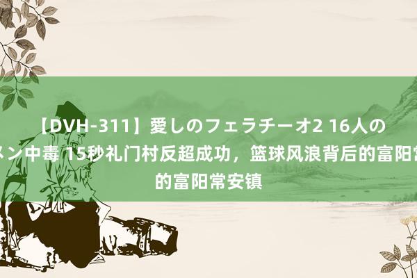 【DVH-311】愛しのフェラチーオ2 16人のザーメン中毒 15秒礼门村反超成功，篮球风浪背后的富阳常安镇