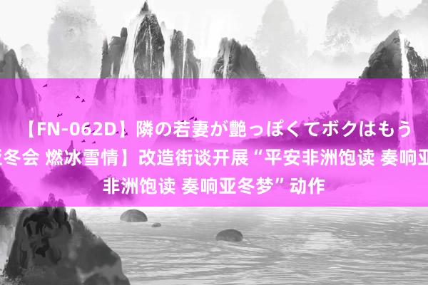 【FN-062D】隣の若妻が艶っぽくてボクはもう… 5 【迎亚冬会 燃冰雪情】改造街谈开展“平安非洲饱读 奏响亚冬梦”动作