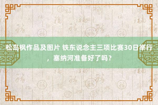 松岛枫作品及图片 铁东说念主三项比赛30日举行，塞纳河准备好了吗？