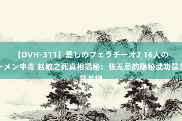 【DVH-311】愛しのフェラチーオ2 16人のザーメン中毒 赵敏之死真相揭秘：张无忌的隐秘武功是关键