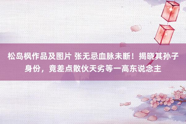 松岛枫作品及图片 张无忌血脉未断！揭晓其孙子身份，竟差点散伙天劣等一高东说念主