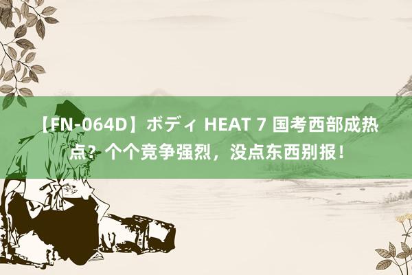 【FN-064D】ボディ HEAT 7 国考西部成热点？个个竞争强烈，没点东西别报！