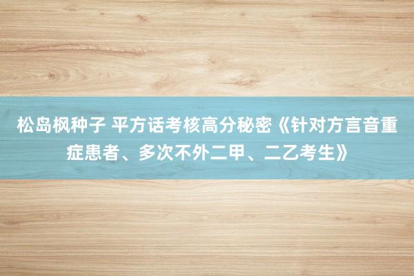 松岛枫种子 平方话考核高分秘密《针对方言音重症患者、多次不外二甲、二乙考生》