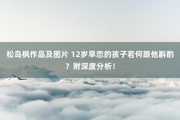 松岛枫作品及图片 12岁早恋的孩子若何跟他斟酌？附深度分析！