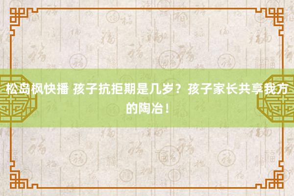 松岛枫快播 孩子抗拒期是几岁？孩子家长共享我方的陶冶！