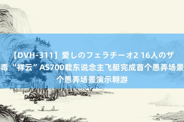 【DVH-311】愛しのフェラチーオ2 16人のザーメン中毒 “祥云”AS700载东说念主飞艇完成首个愚弄场景演示翱游