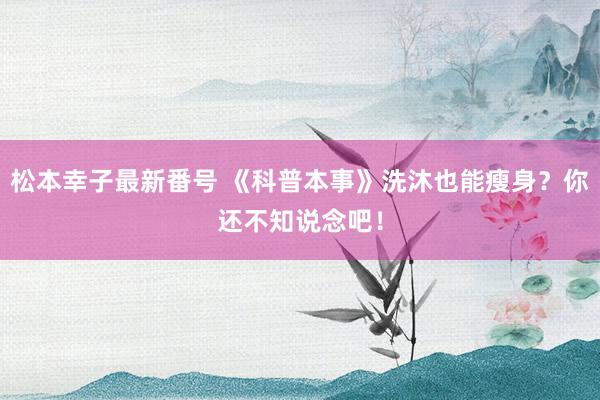 松本幸子最新番号 《科普本事》洗沐也能瘦身？你还不知说念吧！