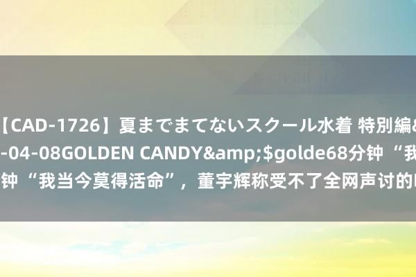 【CAD-1726】夏までまてないスクール水着 特別編</a>2006-04-08GOLDEN CANDY&$golde68分钟 “我当今莫得活命”，董宇辉称受不了全网声讨的嗅觉！曾自曝“额外晦气”