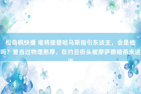 松岛枫快播 谁将接替哈马斯指引东谈主，会是他吗？曾当过物理憨厚，在约旦街头被摩萨德暗杀未遂