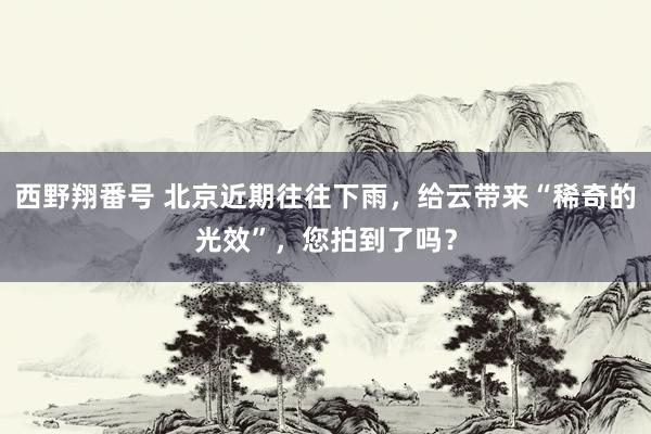 西野翔番号 北京近期往往下雨，给云带来“稀奇的光效”，您拍到了吗？