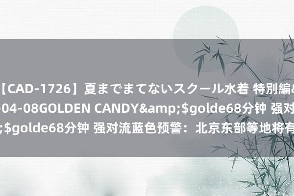 【CAD-1726】夏までまてないスクール水着 特別編</a>2006-04-08GOLDEN CANDY&$golde68分钟 强对流蓝色预警：北京东部等地将有短时强降水