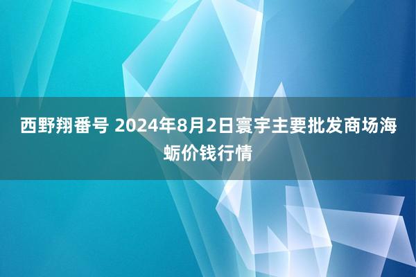 西野翔番号 2024年8月2日寰宇主要批发商场海蛎价钱行情