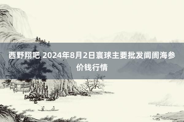 西野翔吧 2024年8月2日寰球主要批发阛阓海参价钱行情