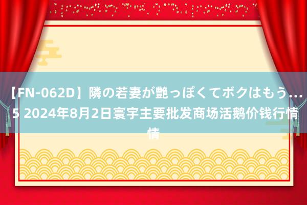 【FN-062D】隣の若妻が艶っぽくてボクはもう… 5 2024年8月2日寰宇主要批发商场活鹅价钱行情