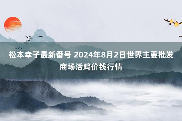 松本幸子最新番号 2024年8月2日世界主要批发商场活鸡价钱行情