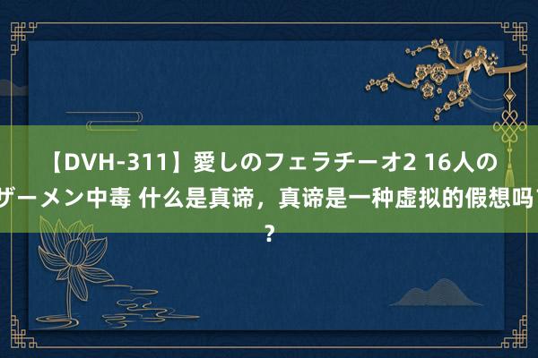 【DVH-311】愛しのフェラチーオ2 16人のザーメン中毒 什么是真谛，真谛是一种虚拟的假想吗？