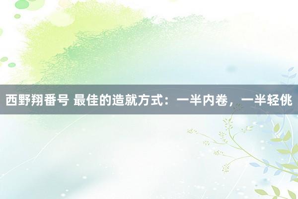 西野翔番号 最佳的造就方式：一半内卷，一半轻佻