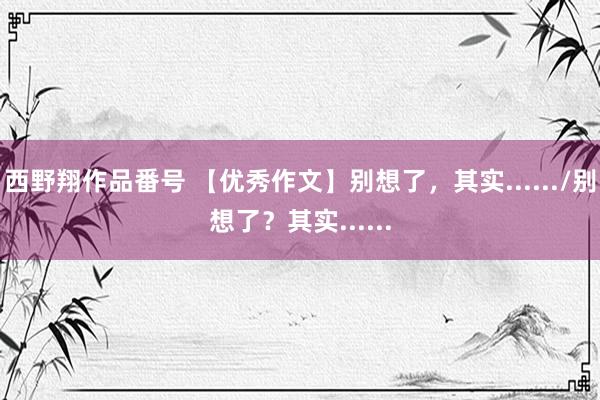 西野翔作品番号 【优秀作文】别想了，其实....../别想了？其实......