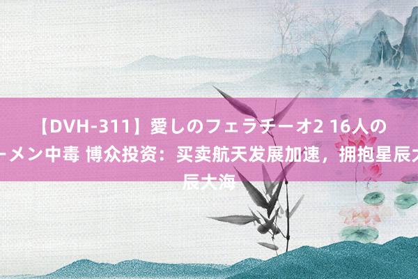 【DVH-311】愛しのフェラチーオ2 16人のザーメン中毒 博众投资：买卖航天发展加速，拥抱星辰大海