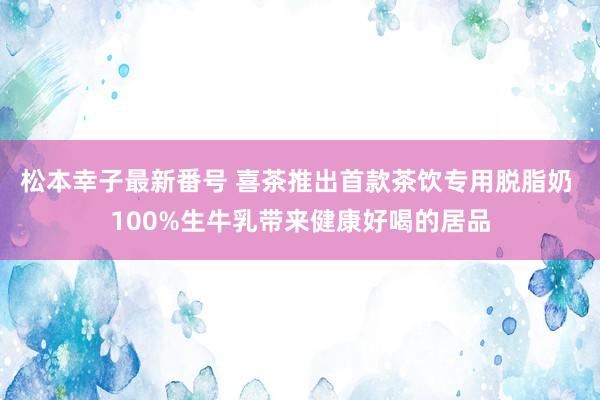 松本幸子最新番号 喜茶推出首款茶饮专用脱脂奶 100%生牛乳带来健康好喝的居品