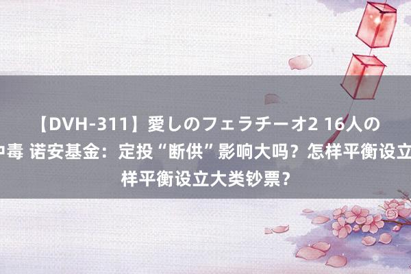 【DVH-311】愛しのフェラチーオ2 16人のザーメン中毒 诺安基金：定投“断供”影响大吗？怎样平衡设立大类钞票？