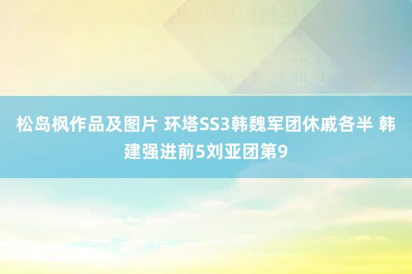 松岛枫作品及图片 环塔SS3韩魏军团休戚各半 韩建强进前5刘亚团第9