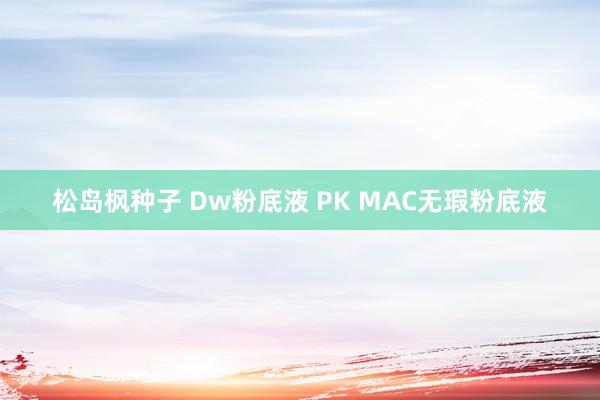 松岛枫种子 Dw粉底液 PK MAC无瑕粉底液