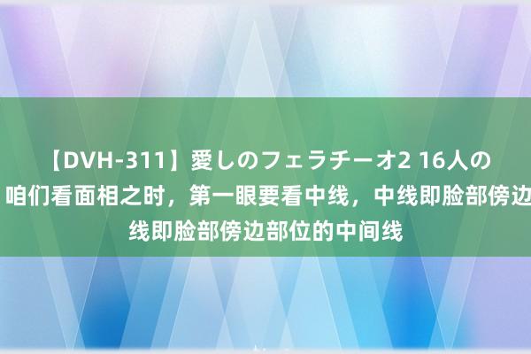 【DVH-311】愛しのフェラチーオ2 16人のザーメン中毒 咱们看面相之时，第一眼要看中线，中线即脸部傍边部位的中间线