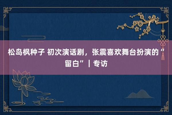 松岛枫种子 初次演话剧，张震喜欢舞台扮演的“留白”｜专访