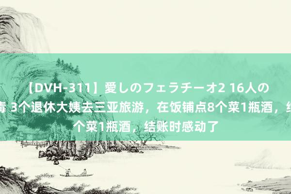 【DVH-311】愛しのフェラチーオ2 16人のザーメン中毒 3个退休大姨去三亚旅游，在饭铺点8个菜1瓶酒，结账时感动了