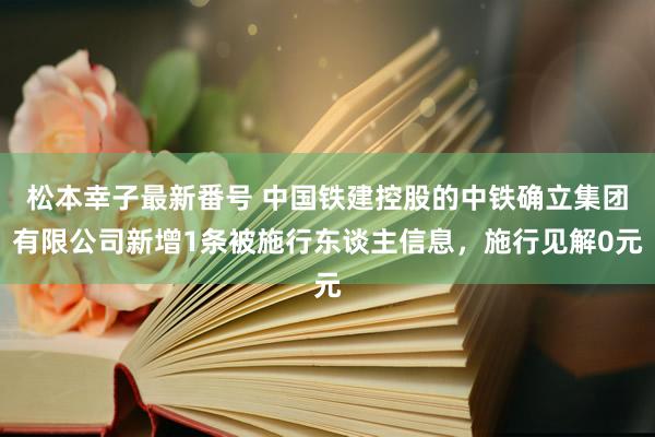 松本幸子最新番号 中国铁建控股的中铁确立集团有限公司新增1条被施行东谈主信息，施行见解0元