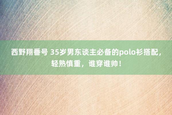 西野翔番号 35岁男东谈主必备的polo衫搭配，轻熟慎重，谁穿谁帅！