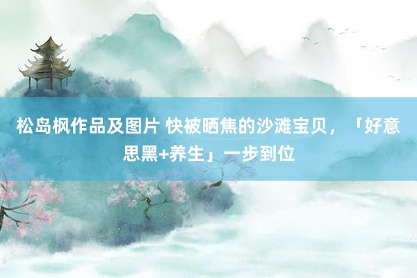 松岛枫作品及图片 快被晒焦的沙滩宝贝，「好意思黑+养生」一步到位