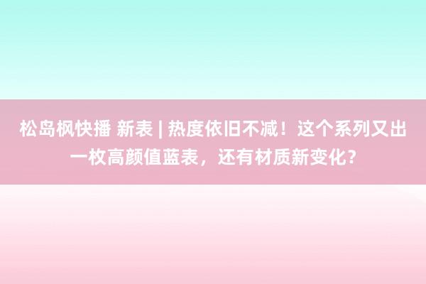 松岛枫快播 新表 | 热度依旧不减！这个系列又出一枚高颜值蓝表，还有材质新变化？