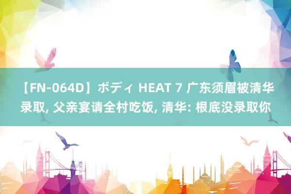 【FN-064D】ボディ HEAT 7 广东须眉被清华录取， 父亲宴请全村吃饭， 清华: 根底没录取你