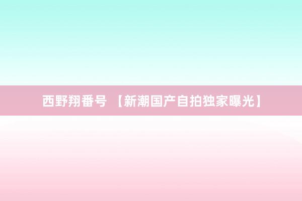 西野翔番号 【新潮国产自拍独家曝光】