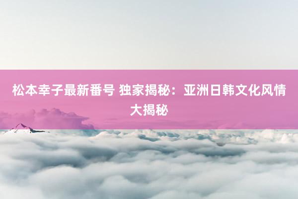 松本幸子最新番号 独家揭秘：亚洲日韩文化风情大揭秘