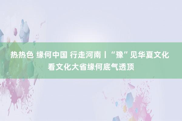 热热色 缘何中国 行走河南丨“豫”见华夏文化 看文化大省缘何底气透顶