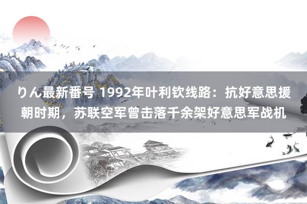 りん最新番号 1992年叶利钦线路：抗好意思援朝时期，苏联空军曾击落千余架好意思军战机