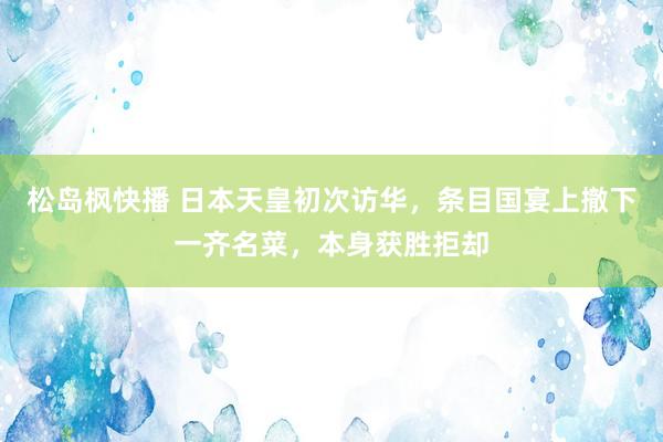 松岛枫快播 日本天皇初次访华，条目国宴上撤下一齐名菜，本身获胜拒却