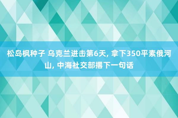 松岛枫种子 乌克兰进击第6天， 拿下350平素俄河山， 中海社交部撂下一句话