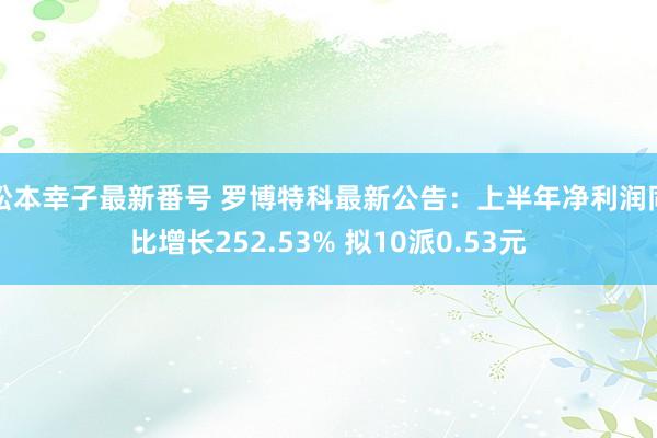 松本幸子最新番号 罗博特科最新公告：上半年净利润同比增长252.53% 拟10派0.53元