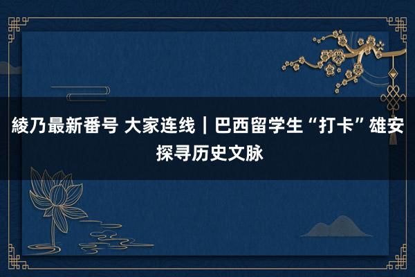 綾乃最新番号 大家连线｜巴西留学生“打卡”雄安 探寻历史文脉