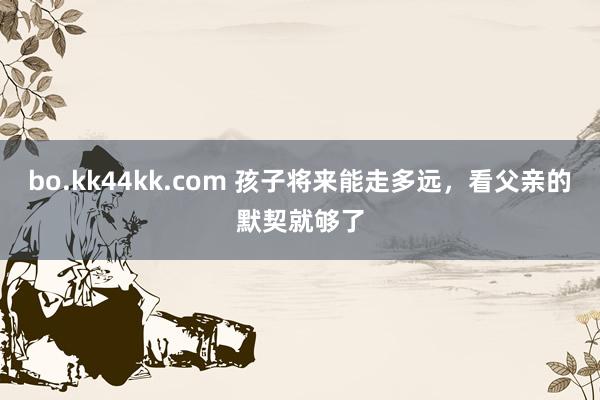 bo.kk44kk.com 孩子将来能走多远，看父亲的默契就够了