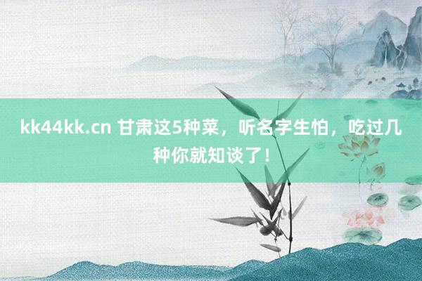 kk44kk.cn 甘肃这5种菜，听名字生怕，吃过几种你就知谈了！