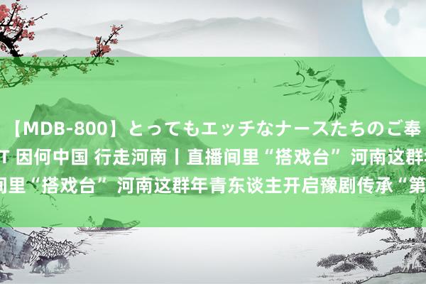 【MDB-800】とってもエッチなナースたちのご奉仕SEX 30人4時間BEST 因何中国 行走河南丨直播间里“搭戏台” 河南这群年青东谈主开启豫剧传承“第二舞台”