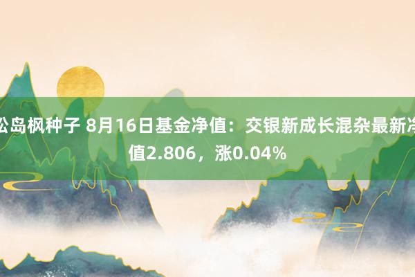 松岛枫种子 8月16日基金净值：交银新成长混杂最新净值2.806，涨0.04%