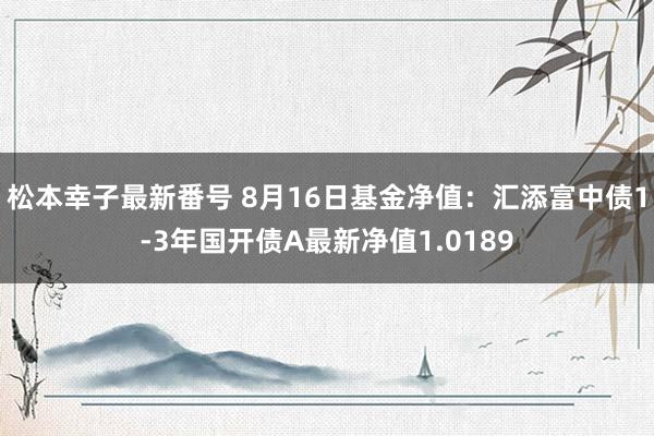 松本幸子最新番号 8月16日基金净值：汇添富中债1-3年国开债A最新净值1.0189