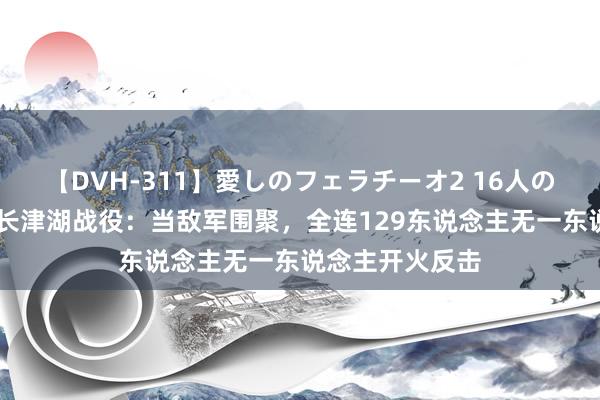 【DVH-311】愛しのフェラチーオ2 16人のザーメン中毒 长津湖战役：当敌军围聚，全连129东说念主无一东说念主开火反击